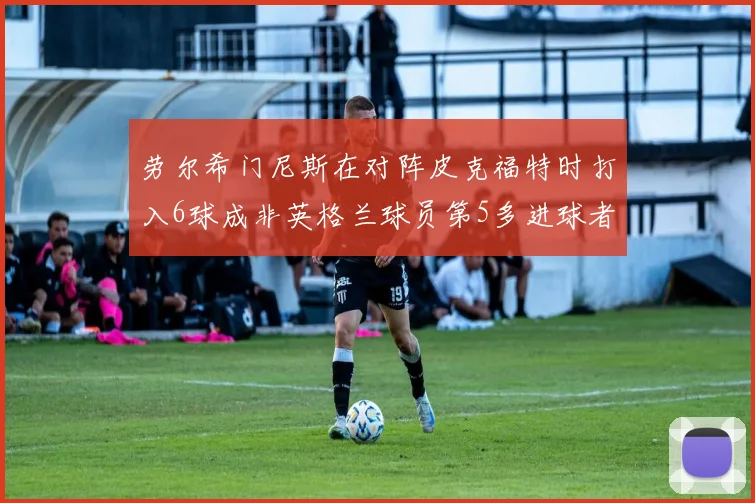 劳尔希门尼斯在对阵皮克福特时打入6球成非英格兰球员第5多进球者