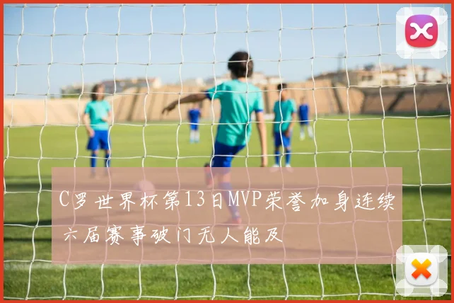 C罗世界杯第13日MVP荣誉加身连续六届赛事破门无人能及