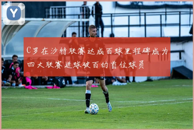 C罗在沙特联赛达成百球里程碑成为四大联赛进球破百的首位球员