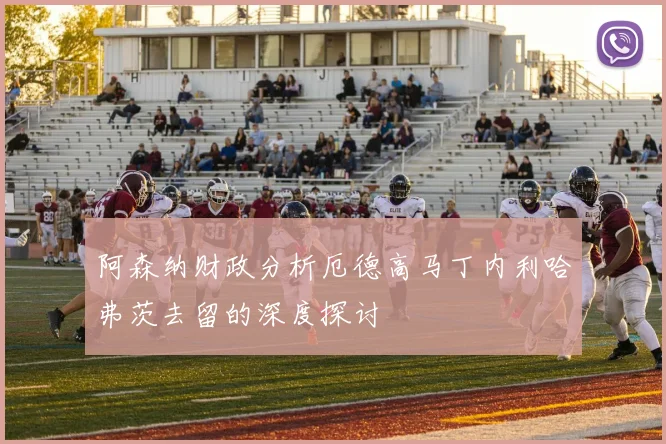 阿森纳财政分析厄德高马丁内利哈弗茨去留的深度探讨