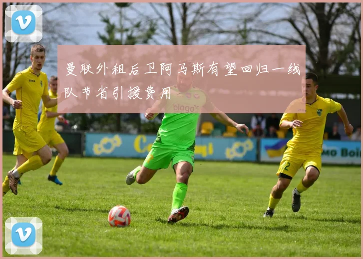 曼联外租后卫阿马斯有望回归一线队节省引援费用