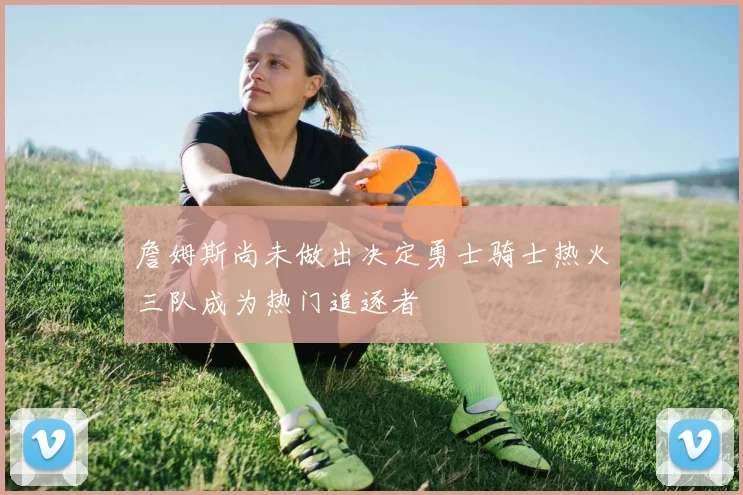 詹姆斯尚未做出决定勇士骑士热火三队成为热门追逐者