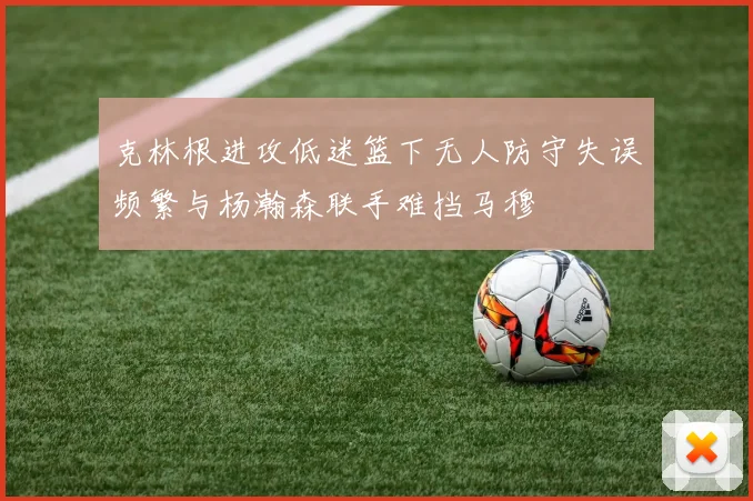 克林根进攻低迷篮下无人防守失误频繁与杨瀚森联手难挡马穆