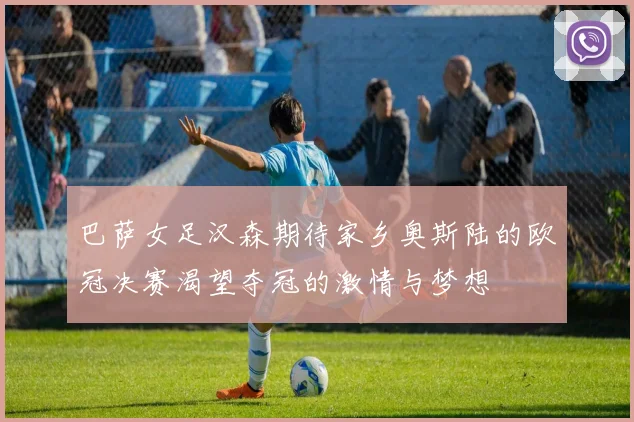 巴萨女足汉森期待家乡奥斯陆的欧冠决赛渴望夺冠的激情与梦想