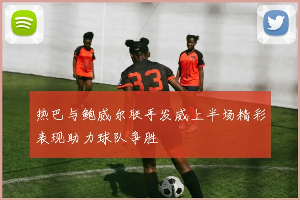 热巴与鲍威尔联手发威上半场精彩表现助力球队争胜