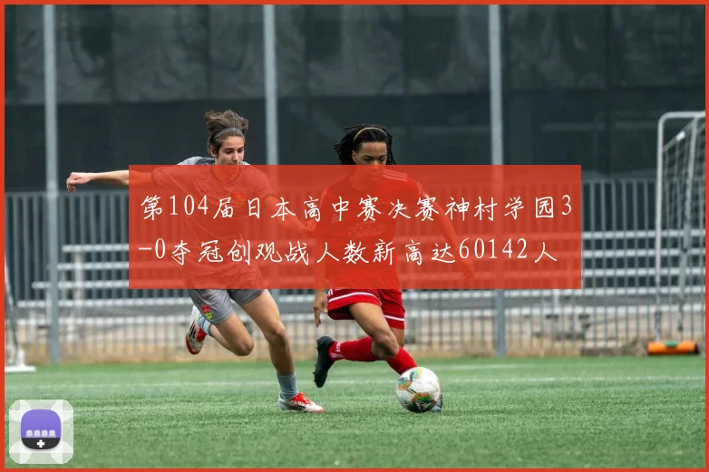 第104届日本高中赛决赛神村学园3-0夺冠创观战人数新高达60142人