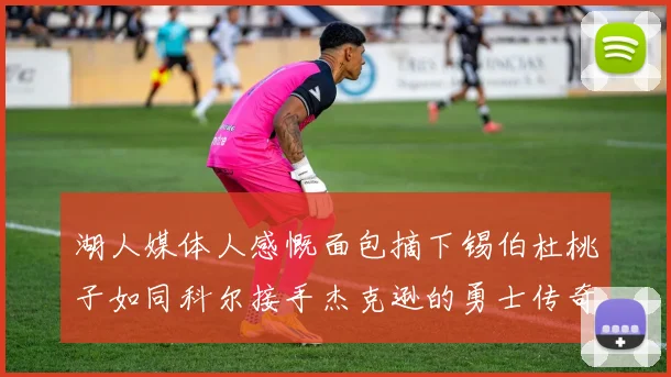 湖人媒体人感慨面包摘下锡伯杜桃子如同科尔接手杰克逊的勇士传奇
