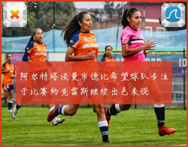 阿尔特塔谈曼市德比希望球队专注于比赛约克雷斯继续出色表现