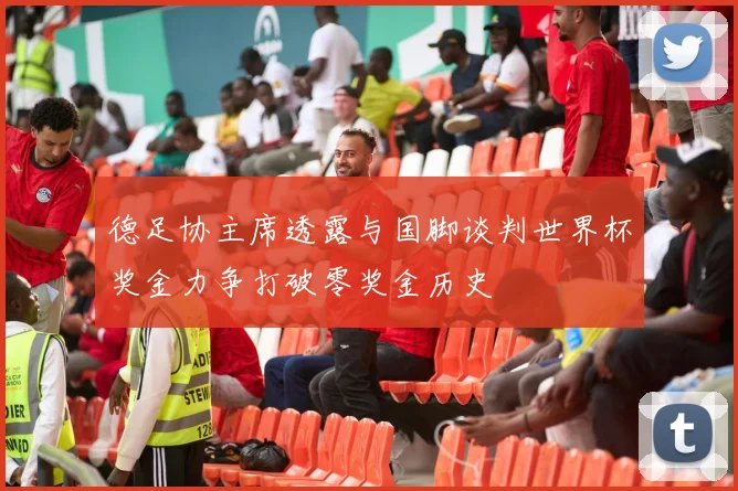 德足协主席透露与国脚谈判世界杯奖金力争打破零奖金历史