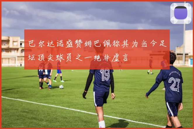 巴尔达诺盛赞姆巴佩称其为当今足坛顶尖球员之一绝非虚言