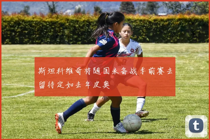 斯坦科维奇将随国米备战季前赛去留待定如去年皮奥