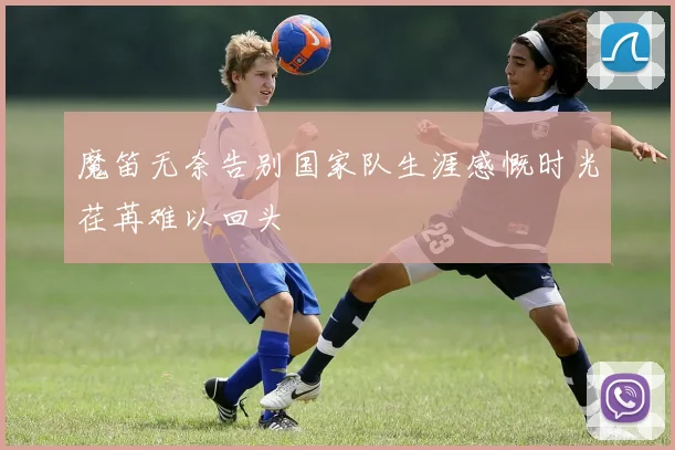 魔笛无奈告别国家队生涯感慨时光荏苒难以回头