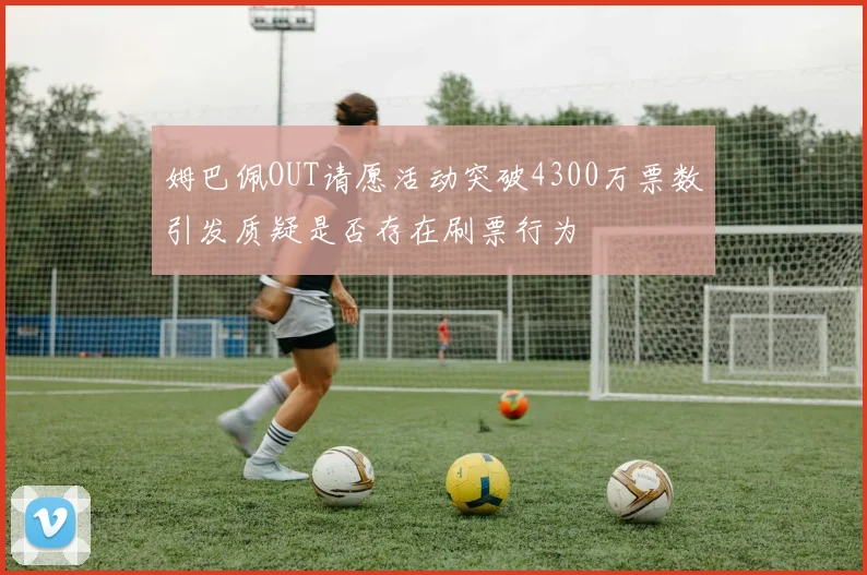 姆巴佩OUT请愿活动突破4300万票数引发质疑是否存在刷票行为