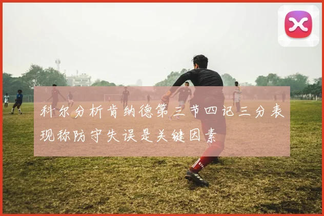 科尔分析肯纳德第三节四记三分表现称防守失误是关键因素