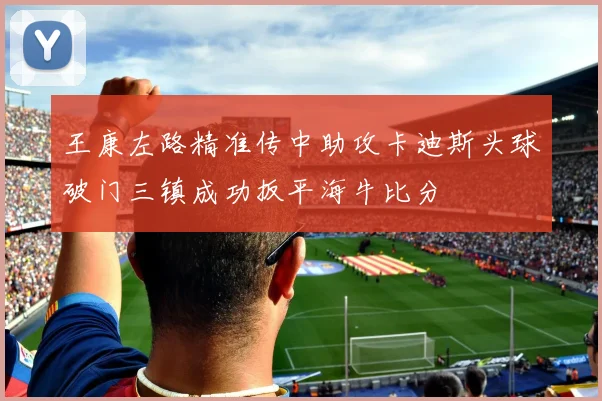 王康左路精准传中助攻卡迪斯头球破门三镇成功扳平海牛比分