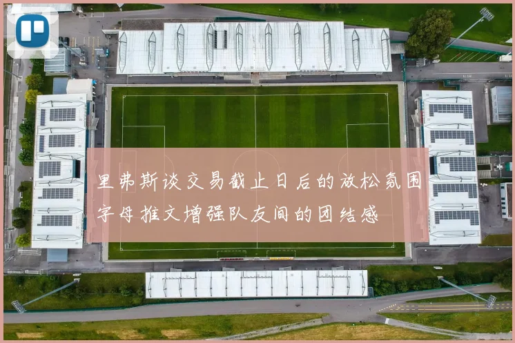 里弗斯谈交易截止日后的放松氛围字母推文增强队友间的团结感