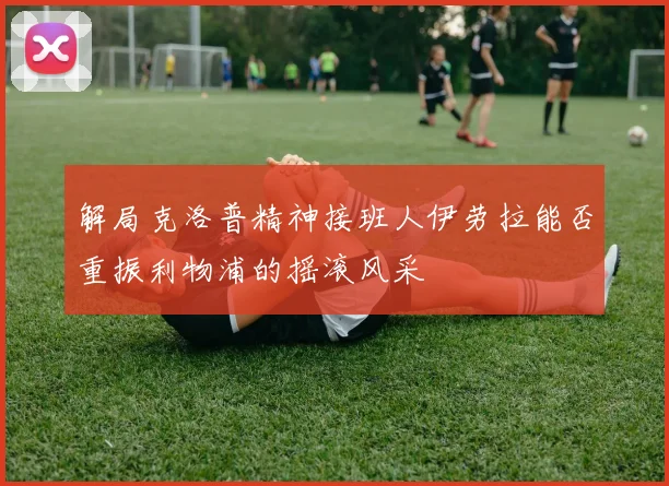 解局克洛普精神接班人伊劳拉能否重振利物浦的摇滚风采