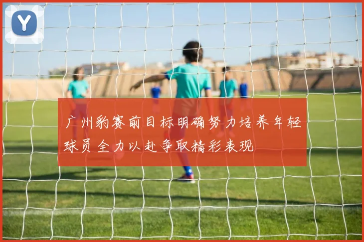 广州豹赛前目标明确努力培养年轻球员全力以赴争取精彩表现