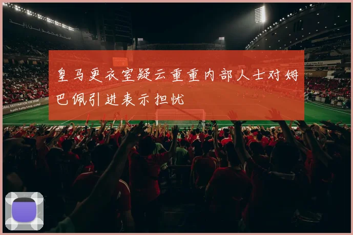 皇马更衣室疑云重重内部人士对姆巴佩引进表示担忧